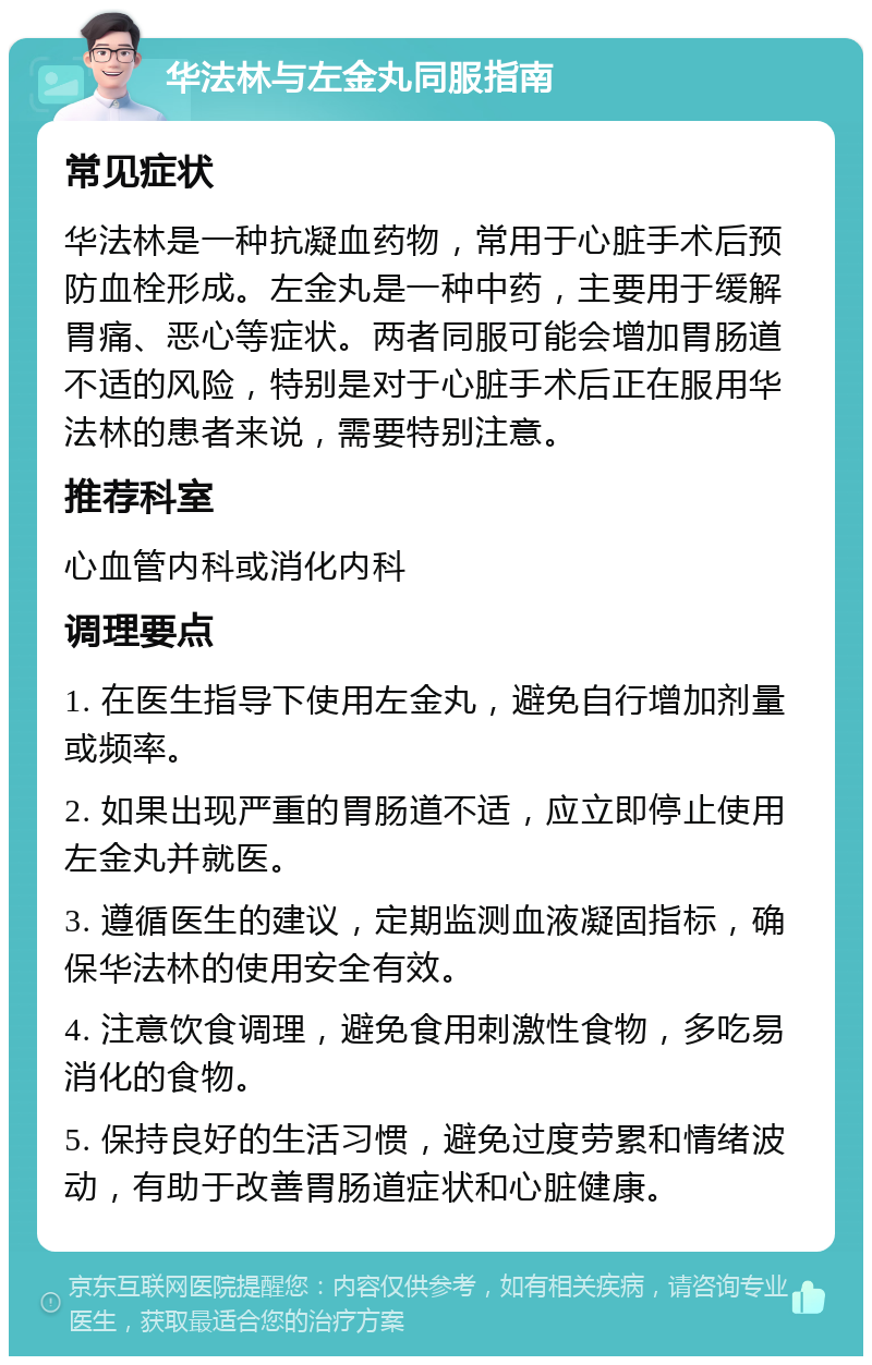 华法林与左金丸同服指南 常见症状 华法林是一种抗凝血药物，常用于心脏手术后预防血栓形成。左金丸是一种中药，主要用于缓解胃痛、恶心等症状。两者同服可能会增加胃肠道不适的风险，特别是对于心脏手术后正在服用华法林的患者来说，需要特别注意。 推荐科室 心血管内科或消化内科 调理要点 1. 在医生指导下使用左金丸，避免自行增加剂量或频率。 2. 如果出现严重的胃肠道不适，应立即停止使用左金丸并就医。 3. 遵循医生的建议，定期监测血液凝固指标，确保华法林的使用安全有效。 4. 注意饮食调理，避免食用刺激性食物，多吃易消化的食物。 5. 保持良好的生活习惯，避免过度劳累和情绪波动，有助于改善胃肠道症状和心脏健康。