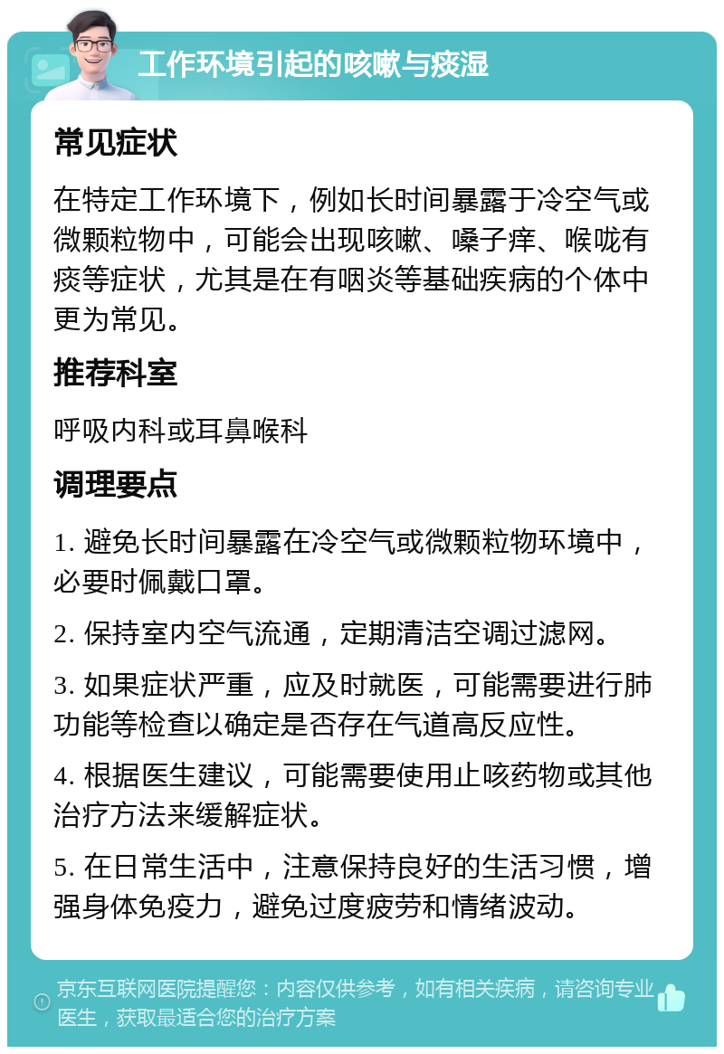 工作环境引起的咳嗽与痰湿 常见症状 在特定工作环境下，例如长时间暴露于冷空气或微颗粒物中，可能会出现咳嗽、嗓子痒、喉咙有痰等症状，尤其是在有咽炎等基础疾病的个体中更为常见。 推荐科室 呼吸内科或耳鼻喉科 调理要点 1. 避免长时间暴露在冷空气或微颗粒物环境中，必要时佩戴口罩。 2. 保持室内空气流通，定期清洁空调过滤网。 3. 如果症状严重，应及时就医，可能需要进行肺功能等检查以确定是否存在气道高反应性。 4. 根据医生建议，可能需要使用止咳药物或其他治疗方法来缓解症状。 5. 在日常生活中，注意保持良好的生活习惯，增强身体免疫力，避免过度疲劳和情绪波动。