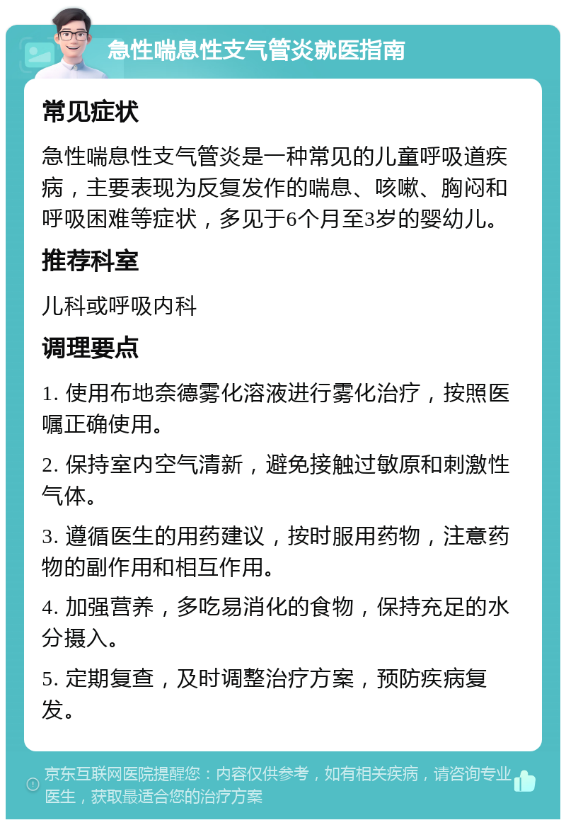 急性喘息性支气管炎就医指南 常见症状 急性喘息性支气管炎是一种常见的儿童呼吸道疾病，主要表现为反复发作的喘息、咳嗽、胸闷和呼吸困难等症状，多见于6个月至3岁的婴幼儿。 推荐科室 儿科或呼吸内科 调理要点 1. 使用布地奈德雾化溶液进行雾化治疗，按照医嘱正确使用。 2. 保持室内空气清新，避免接触过敏原和刺激性气体。 3. 遵循医生的用药建议，按时服用药物，注意药物的副作用和相互作用。 4. 加强营养，多吃易消化的食物，保持充足的水分摄入。 5. 定期复查，及时调整治疗方案，预防疾病复发。