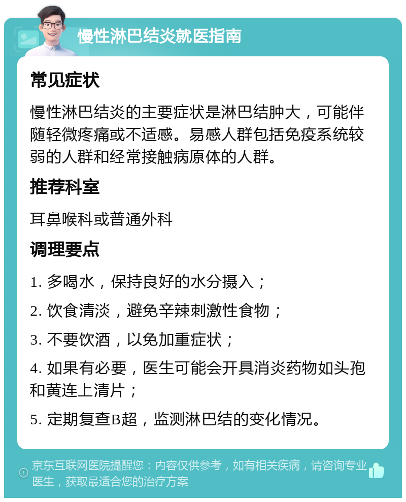 慢性淋巴结炎就医指南 常见症状 慢性淋巴结炎的主要症状是淋巴结肿大，可能伴随轻微疼痛或不适感。易感人群包括免疫系统较弱的人群和经常接触病原体的人群。 推荐科室 耳鼻喉科或普通外科 调理要点 1. 多喝水，保持良好的水分摄入； 2. 饮食清淡，避免辛辣刺激性食物； 3. 不要饮酒，以免加重症状； 4. 如果有必要，医生可能会开具消炎药物如头孢和黄连上清片； 5. 定期复查B超，监测淋巴结的变化情况。