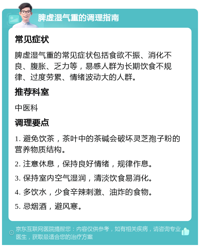 脾虚湿气重的调理指南 常见症状 脾虚湿气重的常见症状包括食欲不振、消化不良、腹胀、乏力等，易感人群为长期饮食不规律、过度劳累、情绪波动大的人群。 推荐科室 中医科 调理要点 1. 避免饮茶，茶叶中的茶碱会破坏灵芝孢子粉的营养物质结构。 2. 注意休息，保持良好情绪，规律作息。 3. 保持室内空气湿润，清淡饮食易消化。 4. 多饮水，少食辛辣刺激、油炸的食物。 5. 忌烟酒，避风寒。