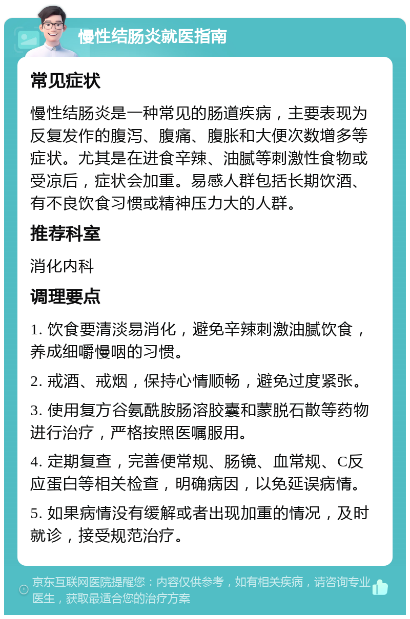 慢性结肠炎就医指南 常见症状 慢性结肠炎是一种常见的肠道疾病，主要表现为反复发作的腹泻、腹痛、腹胀和大便次数增多等症状。尤其是在进食辛辣、油腻等刺激性食物或受凉后，症状会加重。易感人群包括长期饮酒、有不良饮食习惯或精神压力大的人群。 推荐科室 消化内科 调理要点 1. 饮食要清淡易消化，避免辛辣刺激油腻饮食，养成细嚼慢咽的习惯。 2. 戒酒、戒烟，保持心情顺畅，避免过度紧张。 3. 使用复方谷氨酰胺肠溶胶囊和蒙脱石散等药物进行治疗，严格按照医嘱服用。 4. 定期复查，完善便常规、肠镜、血常规、C反应蛋白等相关检查，明确病因，以免延误病情。 5. 如果病情没有缓解或者出现加重的情况，及时就诊，接受规范治疗。