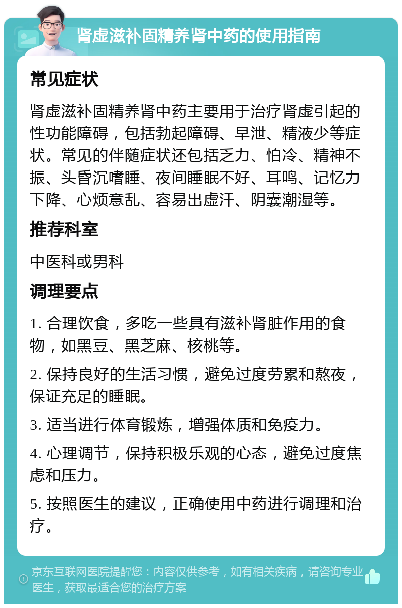 肾虚滋补固精养肾中药的使用指南 常见症状 肾虚滋补固精养肾中药主要用于治疗肾虚引起的性功能障碍，包括勃起障碍、早泄、精液少等症状。常见的伴随症状还包括乏力、怕冷、精神不振、头昏沉嗜睡、夜间睡眠不好、耳鸣、记忆力下降、心烦意乱、容易出虚汗、阴囊潮湿等。 推荐科室 中医科或男科 调理要点 1. 合理饮食，多吃一些具有滋补肾脏作用的食物，如黑豆、黑芝麻、核桃等。 2. 保持良好的生活习惯，避免过度劳累和熬夜，保证充足的睡眠。 3. 适当进行体育锻炼，增强体质和免疫力。 4. 心理调节，保持积极乐观的心态，避免过度焦虑和压力。 5. 按照医生的建议，正确使用中药进行调理和治疗。