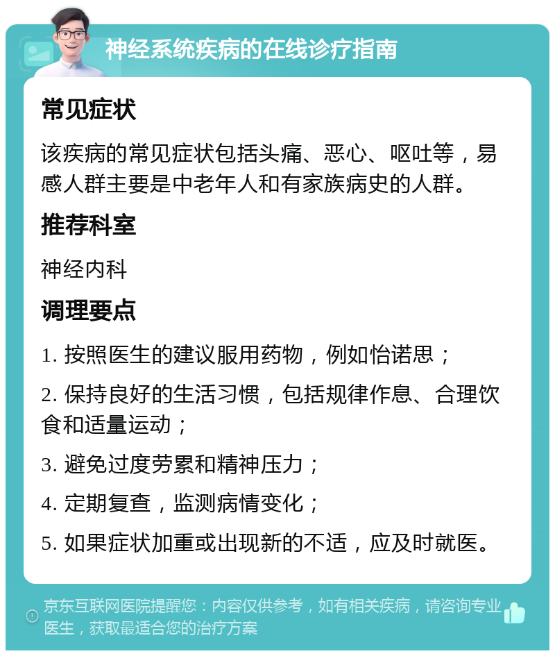 神经系统疾病的在线诊疗指南 常见症状 该疾病的常见症状包括头痛、恶心、呕吐等，易感人群主要是中老年人和有家族病史的人群。 推荐科室 神经内科 调理要点 1. 按照医生的建议服用药物，例如怡诺思； 2. 保持良好的生活习惯，包括规律作息、合理饮食和适量运动； 3. 避免过度劳累和精神压力； 4. 定期复查，监测病情变化； 5. 如果症状加重或出现新的不适，应及时就医。