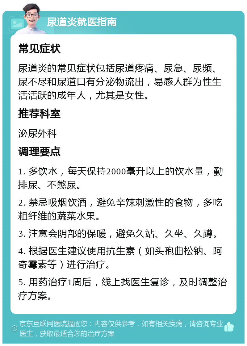 尿道炎就医指南 常见症状 尿道炎的常见症状包括尿道疼痛、尿急、尿频、尿不尽和尿道口有分泌物流出，易感人群为性生活活跃的成年人，尤其是女性。 推荐科室 泌尿外科 调理要点 1. 多饮水，每天保持2000毫升以上的饮水量，勤排尿、不憋尿。 2. 禁忌吸烟饮酒，避免辛辣刺激性的食物，多吃粗纤维的蔬菜水果。 3. 注意会阴部的保暖，避免久站、久坐、久蹲。 4. 根据医生建议使用抗生素（如头孢曲松钠、阿奇霉素等）进行治疗。 5. 用药治疗1周后，线上找医生复诊，及时调整治疗方案。