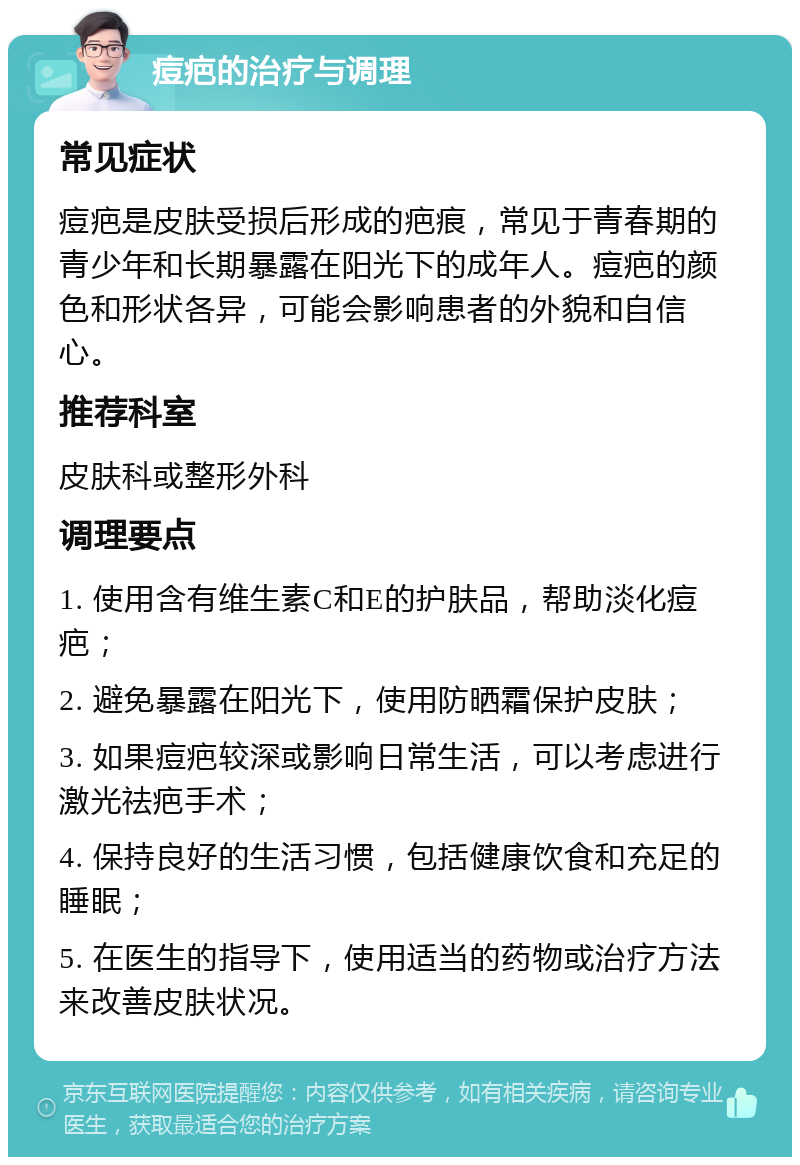 痘疤的治疗与调理 常见症状 痘疤是皮肤受损后形成的疤痕，常见于青春期的青少年和长期暴露在阳光下的成年人。痘疤的颜色和形状各异，可能会影响患者的外貌和自信心。 推荐科室 皮肤科或整形外科 调理要点 1. 使用含有维生素C和E的护肤品，帮助淡化痘疤； 2. 避免暴露在阳光下，使用防晒霜保护皮肤； 3. 如果痘疤较深或影响日常生活，可以考虑进行激光祛疤手术； 4. 保持良好的生活习惯，包括健康饮食和充足的睡眠； 5. 在医生的指导下，使用适当的药物或治疗方法来改善皮肤状况。