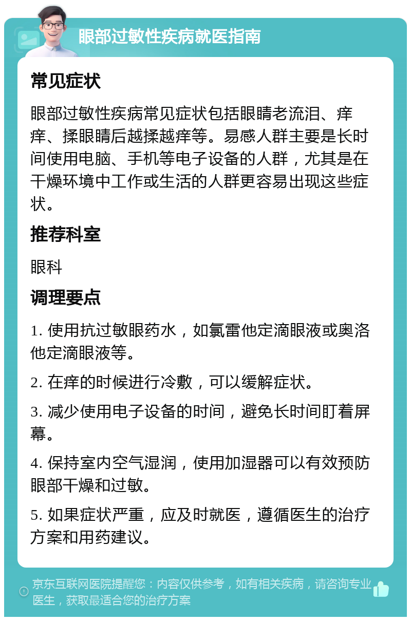 眼部过敏性疾病就医指南 常见症状 眼部过敏性疾病常见症状包括眼睛老流泪、痒痒、揉眼睛后越揉越痒等。易感人群主要是长时间使用电脑、手机等电子设备的人群，尤其是在干燥环境中工作或生活的人群更容易出现这些症状。 推荐科室 眼科 调理要点 1. 使用抗过敏眼药水，如氯雷他定滴眼液或奥洛他定滴眼液等。 2. 在痒的时候进行冷敷，可以缓解症状。 3. 减少使用电子设备的时间，避免长时间盯着屏幕。 4. 保持室内空气湿润，使用加湿器可以有效预防眼部干燥和过敏。 5. 如果症状严重，应及时就医，遵循医生的治疗方案和用药建议。