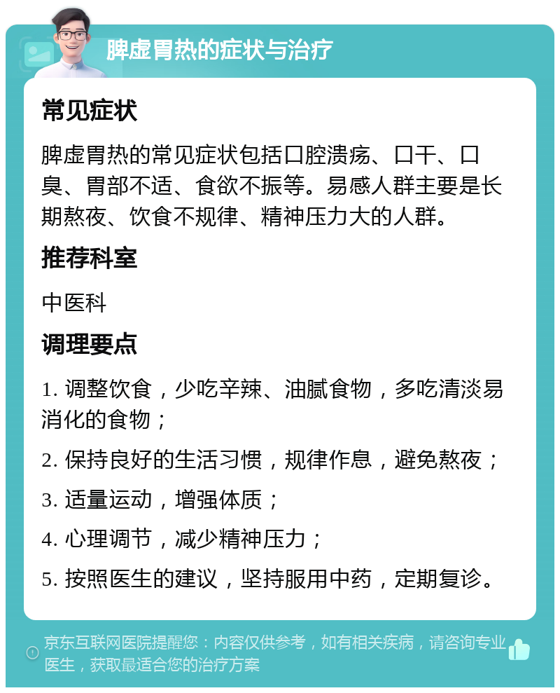 脾虚胃热的症状与治疗 常见症状 脾虚胃热的常见症状包括口腔溃疡、口干、口臭、胃部不适、食欲不振等。易感人群主要是长期熬夜、饮食不规律、精神压力大的人群。 推荐科室 中医科 调理要点 1. 调整饮食，少吃辛辣、油腻食物，多吃清淡易消化的食物； 2. 保持良好的生活习惯，规律作息，避免熬夜； 3. 适量运动，增强体质； 4. 心理调节，减少精神压力； 5. 按照医生的建议，坚持服用中药，定期复诊。