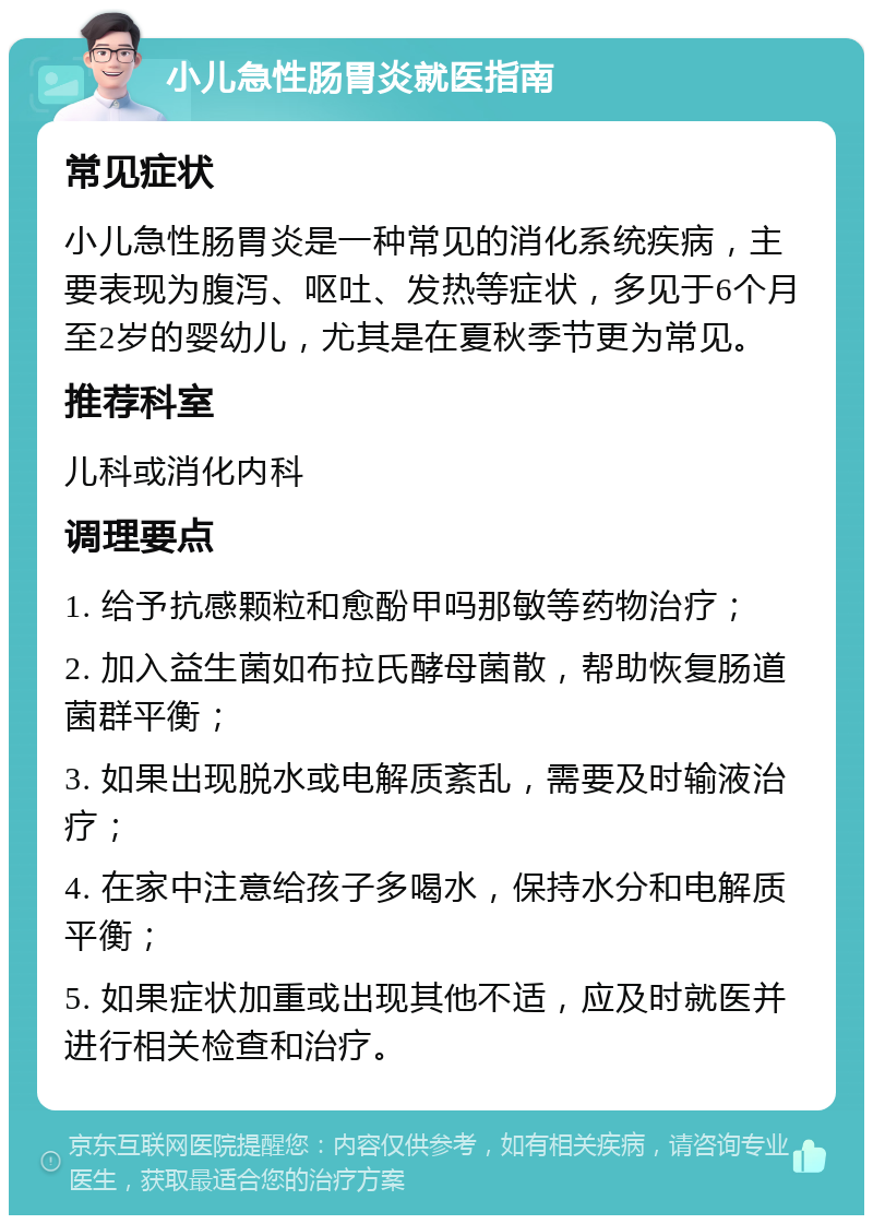 小儿急性肠胃炎就医指南 常见症状 小儿急性肠胃炎是一种常见的消化系统疾病，主要表现为腹泻、呕吐、发热等症状，多见于6个月至2岁的婴幼儿，尤其是在夏秋季节更为常见。 推荐科室 儿科或消化内科 调理要点 1. 给予抗感颗粒和愈酚甲吗那敏等药物治疗； 2. 加入益生菌如布拉氏酵母菌散，帮助恢复肠道菌群平衡； 3. 如果出现脱水或电解质紊乱，需要及时输液治疗； 4. 在家中注意给孩子多喝水，保持水分和电解质平衡； 5. 如果症状加重或出现其他不适，应及时就医并进行相关检查和治疗。