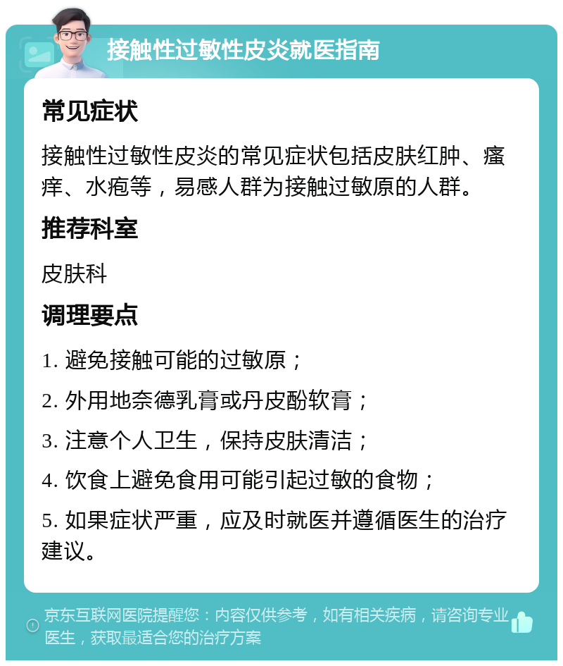 接触性过敏性皮炎就医指南 常见症状 接触性过敏性皮炎的常见症状包括皮肤红肿、瘙痒、水疱等，易感人群为接触过敏原的人群。 推荐科室 皮肤科 调理要点 1. 避免接触可能的过敏原； 2. 外用地奈德乳膏或丹皮酚软膏； 3. 注意个人卫生，保持皮肤清洁； 4. 饮食上避免食用可能引起过敏的食物； 5. 如果症状严重，应及时就医并遵循医生的治疗建议。