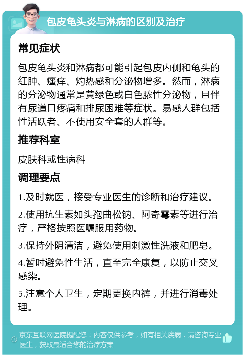 包皮龟头炎与淋病的区别及治疗 常见症状 包皮龟头炎和淋病都可能引起包皮内侧和龟头的红肿、瘙痒、灼热感和分泌物增多。然而，淋病的分泌物通常是黄绿色或白色脓性分泌物，且伴有尿道口疼痛和排尿困难等症状。易感人群包括性活跃者、不使用安全套的人群等。 推荐科室 皮肤科或性病科 调理要点 1.及时就医，接受专业医生的诊断和治疗建议。 2.使用抗生素如头孢曲松钠、阿奇霉素等进行治疗，严格按照医嘱服用药物。 3.保持外阴清洁，避免使用刺激性洗液和肥皂。 4.暂时避免性生活，直至完全康复，以防止交叉感染。 5.注意个人卫生，定期更换内裤，并进行消毒处理。