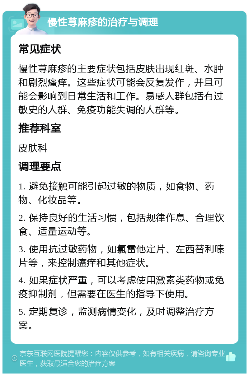 慢性荨麻疹的治疗与调理 常见症状 慢性荨麻疹的主要症状包括皮肤出现红斑、水肿和剧烈瘙痒。这些症状可能会反复发作，并且可能会影响到日常生活和工作。易感人群包括有过敏史的人群、免疫功能失调的人群等。 推荐科室 皮肤科 调理要点 1. 避免接触可能引起过敏的物质，如食物、药物、化妆品等。 2. 保持良好的生活习惯，包括规律作息、合理饮食、适量运动等。 3. 使用抗过敏药物，如氯雷他定片、左西替利嗪片等，来控制瘙痒和其他症状。 4. 如果症状严重，可以考虑使用激素类药物或免疫抑制剂，但需要在医生的指导下使用。 5. 定期复诊，监测病情变化，及时调整治疗方案。