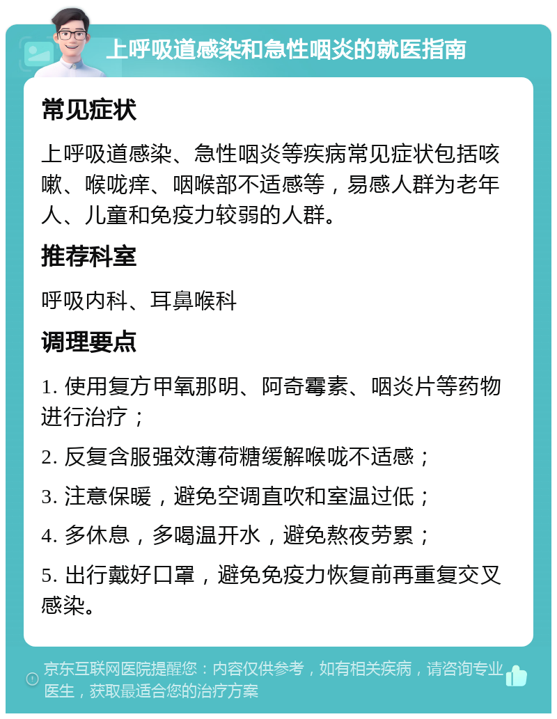 上呼吸道感染和急性咽炎的就医指南 常见症状 上呼吸道感染、急性咽炎等疾病常见症状包括咳嗽、喉咙痒、咽喉部不适感等，易感人群为老年人、儿童和免疫力较弱的人群。 推荐科室 呼吸内科、耳鼻喉科 调理要点 1. 使用复方甲氧那明、阿奇霉素、咽炎片等药物进行治疗； 2. 反复含服强效薄荷糖缓解喉咙不适感； 3. 注意保暖，避免空调直吹和室温过低； 4. 多休息，多喝温开水，避免熬夜劳累； 5. 出行戴好口罩，避免免疫力恢复前再重复交叉感染。