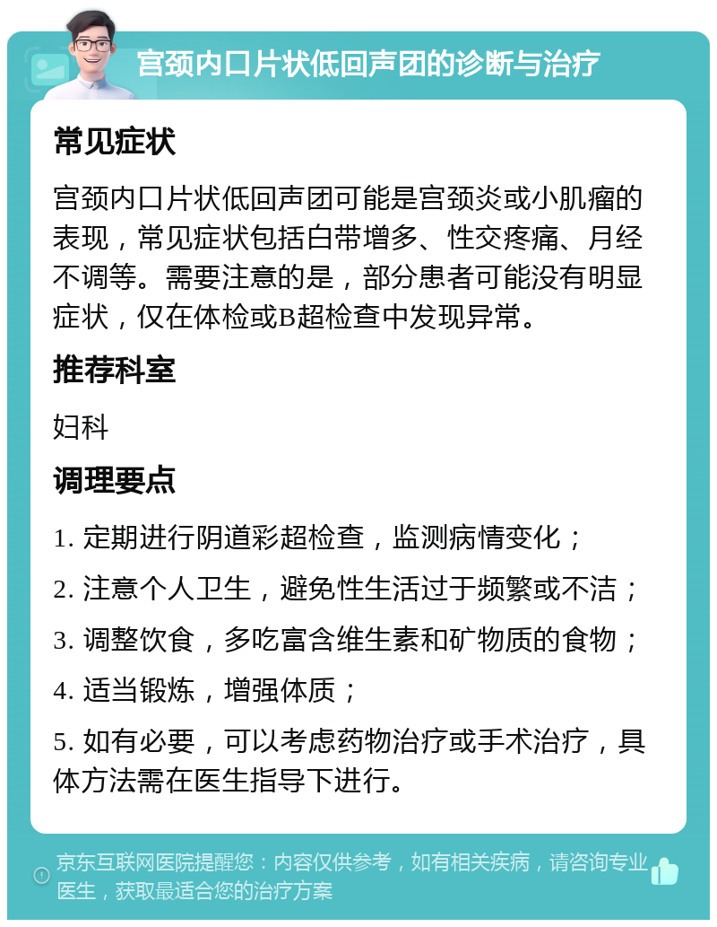 宫颈内口片状低回声团的诊断与治疗 常见症状 宫颈内口片状低回声团可能是宫颈炎或小肌瘤的表现，常见症状包括白带增多、性交疼痛、月经不调等。需要注意的是，部分患者可能没有明显症状，仅在体检或B超检查中发现异常。 推荐科室 妇科 调理要点 1. 定期进行阴道彩超检查，监测病情变化； 2. 注意个人卫生，避免性生活过于频繁或不洁； 3. 调整饮食，多吃富含维生素和矿物质的食物； 4. 适当锻炼，增强体质； 5. 如有必要，可以考虑药物治疗或手术治疗，具体方法需在医生指导下进行。