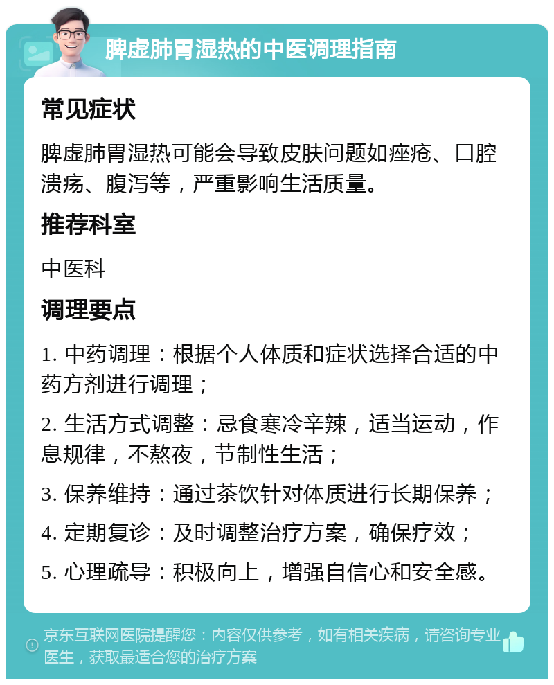 脾虚肺胃湿热的中医调理指南 常见症状 脾虚肺胃湿热可能会导致皮肤问题如痤疮、口腔溃疡、腹泻等，严重影响生活质量。 推荐科室 中医科 调理要点 1. 中药调理：根据个人体质和症状选择合适的中药方剂进行调理； 2. 生活方式调整：忌食寒冷辛辣，适当运动，作息规律，不熬夜，节制性生活； 3. 保养维持：通过茶饮针对体质进行长期保养； 4. 定期复诊：及时调整治疗方案，确保疗效； 5. 心理疏导：积极向上，增强自信心和安全感。