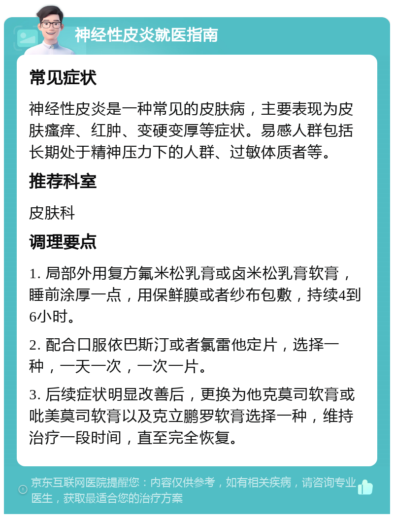 神经性皮炎就医指南 常见症状 神经性皮炎是一种常见的皮肤病，主要表现为皮肤瘙痒、红肿、变硬变厚等症状。易感人群包括长期处于精神压力下的人群、过敏体质者等。 推荐科室 皮肤科 调理要点 1. 局部外用复方氟米松乳膏或卤米松乳膏软膏，睡前涂厚一点，用保鲜膜或者纱布包敷，持续4到6小时。 2. 配合口服依巴斯汀或者氯雷他定片，选择一种，一天一次，一次一片。 3. 后续症状明显改善后，更换为他克莫司软膏或吡美莫司软膏以及克立鹏罗软膏选择一种，维持治疗一段时间，直至完全恢复。