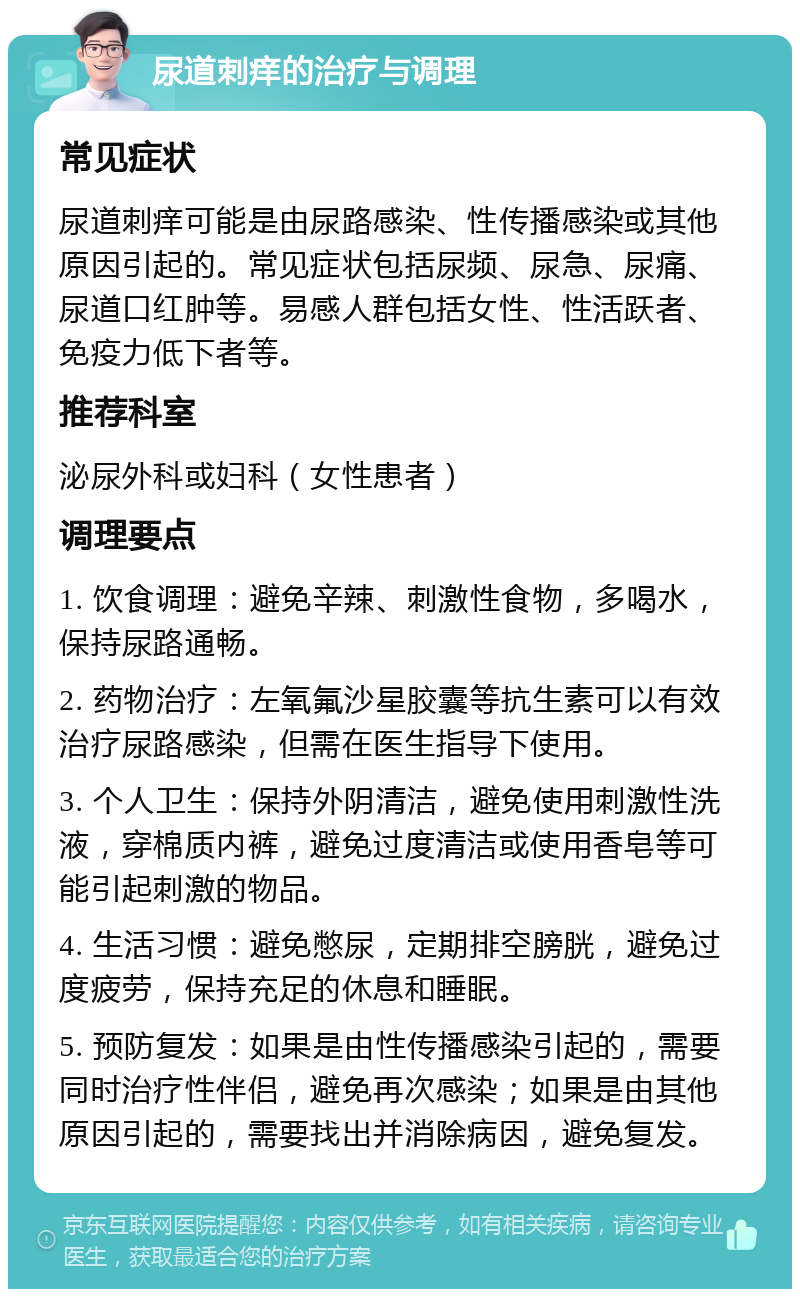 尿道刺痒的治疗与调理 常见症状 尿道刺痒可能是由尿路感染、性传播感染或其他原因引起的。常见症状包括尿频、尿急、尿痛、尿道口红肿等。易感人群包括女性、性活跃者、免疫力低下者等。 推荐科室 泌尿外科或妇科（女性患者） 调理要点 1. 饮食调理：避免辛辣、刺激性食物，多喝水，保持尿路通畅。 2. 药物治疗：左氧氟沙星胶囊等抗生素可以有效治疗尿路感染，但需在医生指导下使用。 3. 个人卫生：保持外阴清洁，避免使用刺激性洗液，穿棉质内裤，避免过度清洁或使用香皂等可能引起刺激的物品。 4. 生活习惯：避免憋尿，定期排空膀胱，避免过度疲劳，保持充足的休息和睡眠。 5. 预防复发：如果是由性传播感染引起的，需要同时治疗性伴侣，避免再次感染；如果是由其他原因引起的，需要找出并消除病因，避免复发。