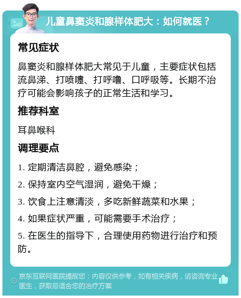 儿童鼻窦炎和腺样体肥大：如何就医？ 常见症状 鼻窦炎和腺样体肥大常见于儿童，主要症状包括流鼻涕、打喷嚏、打呼噜、口呼吸等。长期不治疗可能会影响孩子的正常生活和学习。 推荐科室 耳鼻喉科 调理要点 1. 定期清洁鼻腔，避免感染； 2. 保持室内空气湿润，避免干燥； 3. 饮食上注意清淡，多吃新鲜蔬菜和水果； 4. 如果症状严重，可能需要手术治疗； 5. 在医生的指导下，合理使用药物进行治疗和预防。