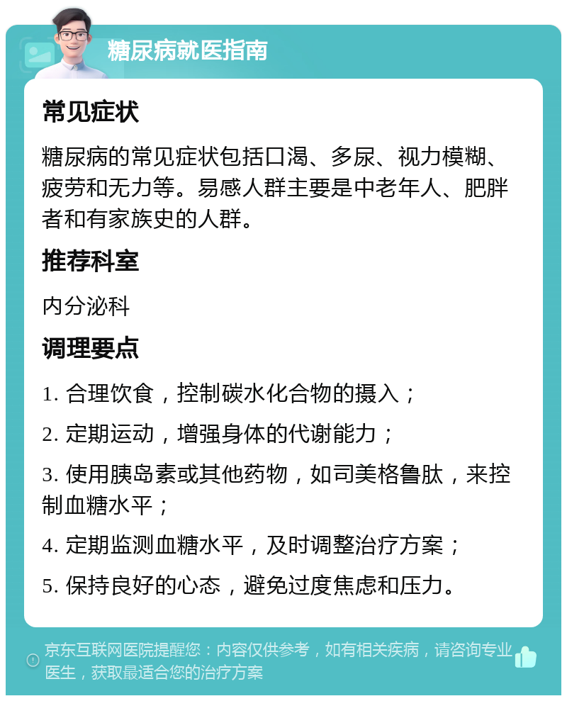 糖尿病就医指南 常见症状 糖尿病的常见症状包括口渴、多尿、视力模糊、疲劳和无力等。易感人群主要是中老年人、肥胖者和有家族史的人群。 推荐科室 内分泌科 调理要点 1. 合理饮食，控制碳水化合物的摄入； 2. 定期运动，增强身体的代谢能力； 3. 使用胰岛素或其他药物，如司美格鲁肽，来控制血糖水平； 4. 定期监测血糖水平，及时调整治疗方案； 5. 保持良好的心态，避免过度焦虑和压力。