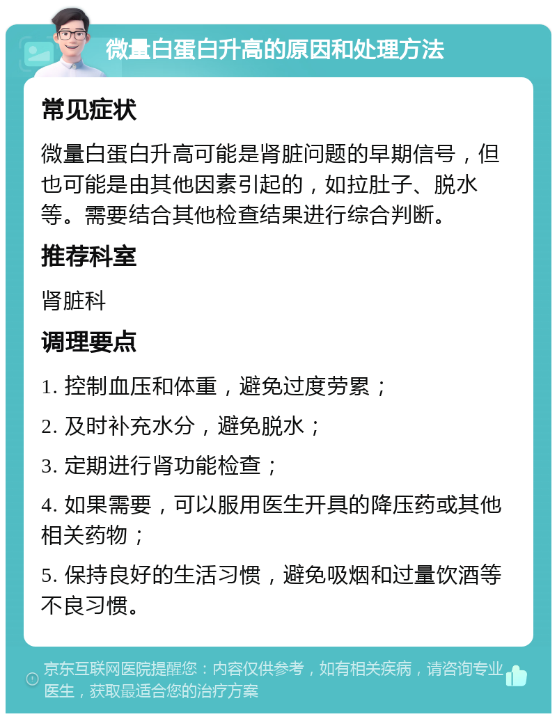 微量白蛋白升高的原因和处理方法 常见症状 微量白蛋白升高可能是肾脏问题的早期信号，但也可能是由其他因素引起的，如拉肚子、脱水等。需要结合其他检查结果进行综合判断。 推荐科室 肾脏科 调理要点 1. 控制血压和体重，避免过度劳累； 2. 及时补充水分，避免脱水； 3. 定期进行肾功能检查； 4. 如果需要，可以服用医生开具的降压药或其他相关药物； 5. 保持良好的生活习惯，避免吸烟和过量饮酒等不良习惯。