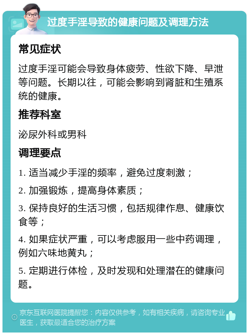 过度手淫导致的健康问题及调理方法 常见症状 过度手淫可能会导致身体疲劳、性欲下降、早泄等问题。长期以往，可能会影响到肾脏和生殖系统的健康。 推荐科室 泌尿外科或男科 调理要点 1. 适当减少手淫的频率，避免过度刺激； 2. 加强锻炼，提高身体素质； 3. 保持良好的生活习惯，包括规律作息、健康饮食等； 4. 如果症状严重，可以考虑服用一些中药调理，例如六味地黄丸； 5. 定期进行体检，及时发现和处理潜在的健康问题。