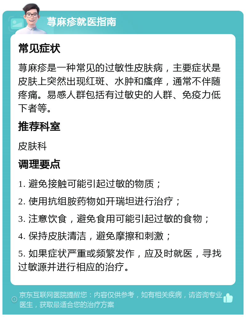 荨麻疹就医指南 常见症状 荨麻疹是一种常见的过敏性皮肤病，主要症状是皮肤上突然出现红斑、水肿和瘙痒，通常不伴随疼痛。易感人群包括有过敏史的人群、免疫力低下者等。 推荐科室 皮肤科 调理要点 1. 避免接触可能引起过敏的物质； 2. 使用抗组胺药物如开瑞坦进行治疗； 3. 注意饮食，避免食用可能引起过敏的食物； 4. 保持皮肤清洁，避免摩擦和刺激； 5. 如果症状严重或频繁发作，应及时就医，寻找过敏源并进行相应的治疗。