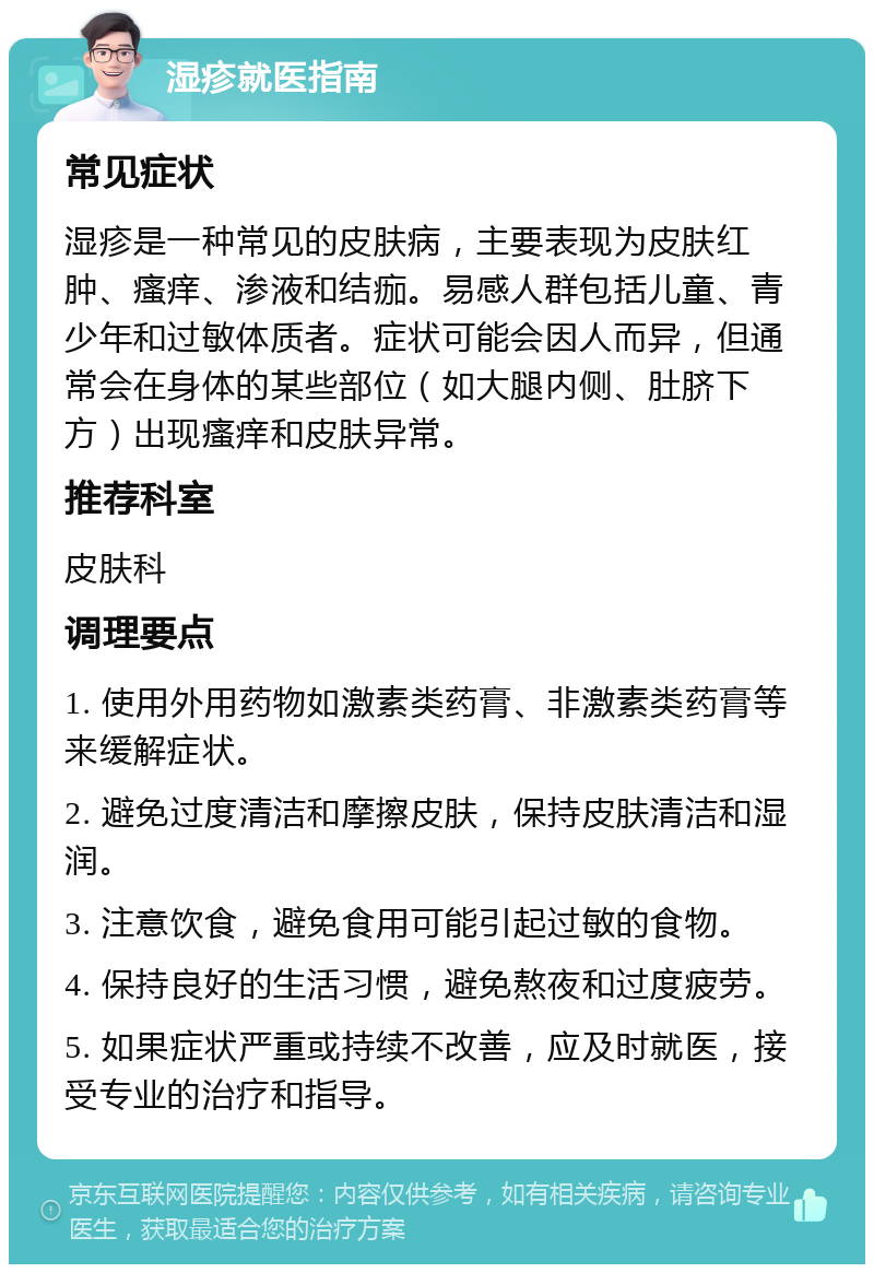 湿疹就医指南 常见症状 湿疹是一种常见的皮肤病，主要表现为皮肤红肿、瘙痒、渗液和结痂。易感人群包括儿童、青少年和过敏体质者。症状可能会因人而异，但通常会在身体的某些部位（如大腿内侧、肚脐下方）出现瘙痒和皮肤异常。 推荐科室 皮肤科 调理要点 1. 使用外用药物如激素类药膏、非激素类药膏等来缓解症状。 2. 避免过度清洁和摩擦皮肤，保持皮肤清洁和湿润。 3. 注意饮食，避免食用可能引起过敏的食物。 4. 保持良好的生活习惯，避免熬夜和过度疲劳。 5. 如果症状严重或持续不改善，应及时就医，接受专业的治疗和指导。