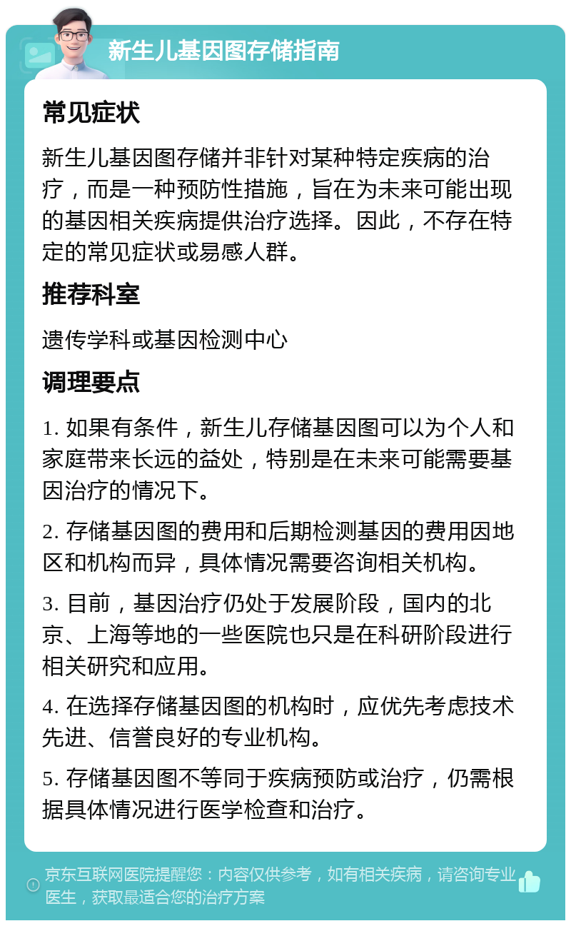 新生儿基因图存储指南 常见症状 新生儿基因图存储并非针对某种特定疾病的治疗，而是一种预防性措施，旨在为未来可能出现的基因相关疾病提供治疗选择。因此，不存在特定的常见症状或易感人群。 推荐科室 遗传学科或基因检测中心 调理要点 1. 如果有条件，新生儿存储基因图可以为个人和家庭带来长远的益处，特别是在未来可能需要基因治疗的情况下。 2. 存储基因图的费用和后期检测基因的费用因地区和机构而异，具体情况需要咨询相关机构。 3. 目前，基因治疗仍处于发展阶段，国内的北京、上海等地的一些医院也只是在科研阶段进行相关研究和应用。 4. 在选择存储基因图的机构时，应优先考虑技术先进、信誉良好的专业机构。 5. 存储基因图不等同于疾病预防或治疗，仍需根据具体情况进行医学检查和治疗。