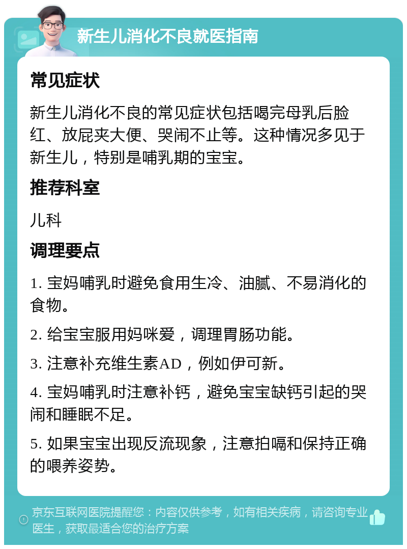 新生儿消化不良就医指南 常见症状 新生儿消化不良的常见症状包括喝完母乳后脸红、放屁夹大便、哭闹不止等。这种情况多见于新生儿，特别是哺乳期的宝宝。 推荐科室 儿科 调理要点 1. 宝妈哺乳时避免食用生冷、油腻、不易消化的食物。 2. 给宝宝服用妈咪爱，调理胃肠功能。 3. 注意补充维生素AD，例如伊可新。 4. 宝妈哺乳时注意补钙，避免宝宝缺钙引起的哭闹和睡眠不足。 5. 如果宝宝出现反流现象，注意拍嗝和保持正确的喂养姿势。