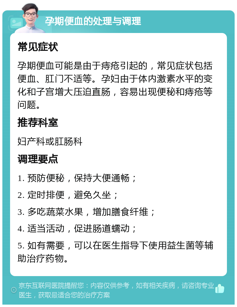 孕期便血的处理与调理 常见症状 孕期便血可能是由于痔疮引起的，常见症状包括便血、肛门不适等。孕妇由于体内激素水平的变化和子宫增大压迫直肠，容易出现便秘和痔疮等问题。 推荐科室 妇产科或肛肠科 调理要点 1. 预防便秘，保持大便通畅； 2. 定时排便，避免久坐； 3. 多吃蔬菜水果，增加膳食纤维； 4. 适当活动，促进肠道蠕动； 5. 如有需要，可以在医生指导下使用益生菌等辅助治疗药物。