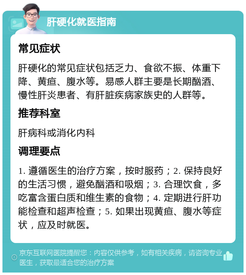 肝硬化就医指南 常见症状 肝硬化的常见症状包括乏力、食欲不振、体重下降、黄疸、腹水等。易感人群主要是长期酗酒、慢性肝炎患者、有肝脏疾病家族史的人群等。 推荐科室 肝病科或消化内科 调理要点 1. 遵循医生的治疗方案，按时服药；2. 保持良好的生活习惯，避免酗酒和吸烟；3. 合理饮食，多吃富含蛋白质和维生素的食物；4. 定期进行肝功能检查和超声检查；5. 如果出现黄疸、腹水等症状，应及时就医。