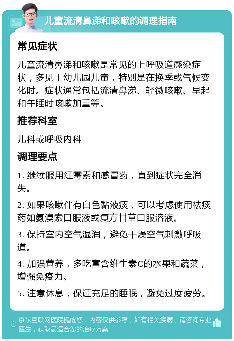 儿童流清鼻涕和咳嗽的调理指南 常见症状 儿童流清鼻涕和咳嗽是常见的上呼吸道感染症状，多见于幼儿园儿童，特别是在换季或气候变化时。症状通常包括流清鼻涕、轻微咳嗽、早起和午睡时咳嗽加重等。 推荐科室 儿科或呼吸内科 调理要点 1. 继续服用红霉素和感冒药，直到症状完全消失。 2. 如果咳嗽伴有白色黏液痰，可以考虑使用祛痰药如氨溴索口服液或复方甘草口服溶液。 3. 保持室内空气湿润，避免干燥空气刺激呼吸道。 4. 加强营养，多吃富含维生素C的水果和蔬菜，增强免疫力。 5. 注意休息，保证充足的睡眠，避免过度疲劳。