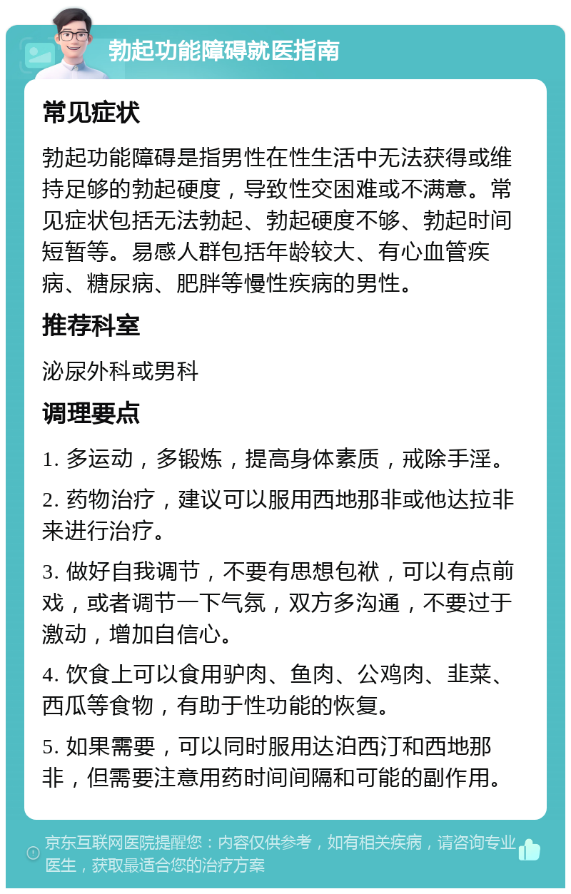 勃起功能障碍就医指南 常见症状 勃起功能障碍是指男性在性生活中无法获得或维持足够的勃起硬度，导致性交困难或不满意。常见症状包括无法勃起、勃起硬度不够、勃起时间短暂等。易感人群包括年龄较大、有心血管疾病、糖尿病、肥胖等慢性疾病的男性。 推荐科室 泌尿外科或男科 调理要点 1. 多运动，多锻炼，提高身体素质，戒除手淫。 2. 药物治疗，建议可以服用西地那非或他达拉非来进行治疗。 3. 做好自我调节，不要有思想包袱，可以有点前戏，或者调节一下气氛，双方多沟通，不要过于激动，增加自信心。 4. 饮食上可以食用驴肉、鱼肉、公鸡肉、韭菜、西瓜等食物，有助于性功能的恢复。 5. 如果需要，可以同时服用达泊西汀和西地那非，但需要注意用药时间间隔和可能的副作用。