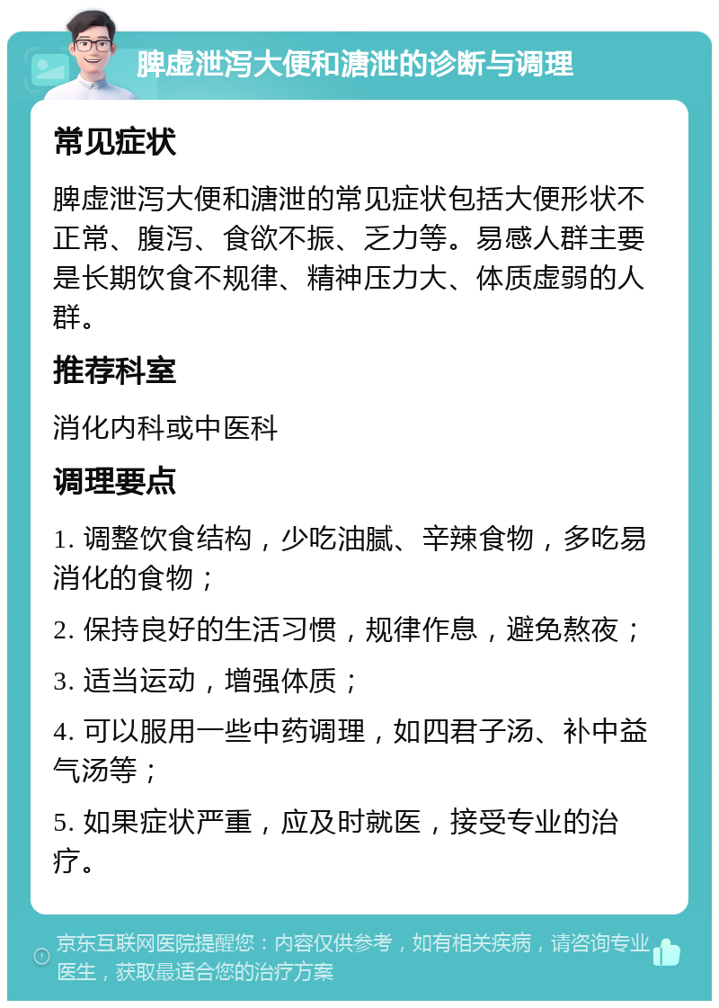 脾虚泄泻大便和溏泄的诊断与调理 常见症状 脾虚泄泻大便和溏泄的常见症状包括大便形状不正常、腹泻、食欲不振、乏力等。易感人群主要是长期饮食不规律、精神压力大、体质虚弱的人群。 推荐科室 消化内科或中医科 调理要点 1. 调整饮食结构，少吃油腻、辛辣食物，多吃易消化的食物； 2. 保持良好的生活习惯，规律作息，避免熬夜； 3. 适当运动，增强体质； 4. 可以服用一些中药调理，如四君子汤、补中益气汤等； 5. 如果症状严重，应及时就医，接受专业的治疗。