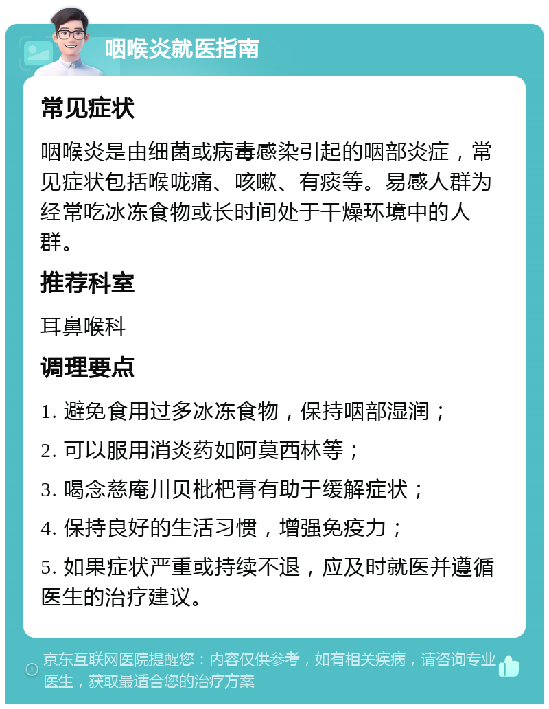 咽喉炎就医指南 常见症状 咽喉炎是由细菌或病毒感染引起的咽部炎症，常见症状包括喉咙痛、咳嗽、有痰等。易感人群为经常吃冰冻食物或长时间处于干燥环境中的人群。 推荐科室 耳鼻喉科 调理要点 1. 避免食用过多冰冻食物，保持咽部湿润； 2. 可以服用消炎药如阿莫西林等； 3. 喝念慈庵川贝枇杷膏有助于缓解症状； 4. 保持良好的生活习惯，增强免疫力； 5. 如果症状严重或持续不退，应及时就医并遵循医生的治疗建议。