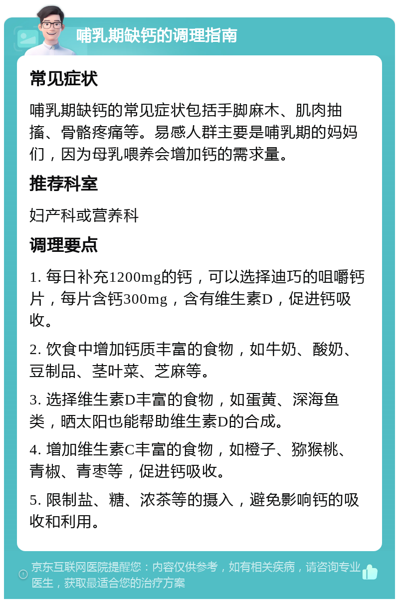 哺乳期缺钙的调理指南 常见症状 哺乳期缺钙的常见症状包括手脚麻木、肌肉抽搐、骨骼疼痛等。易感人群主要是哺乳期的妈妈们，因为母乳喂养会增加钙的需求量。 推荐科室 妇产科或营养科 调理要点 1. 每日补充1200mg的钙，可以选择迪巧的咀嚼钙片，每片含钙300mg，含有维生素D，促进钙吸收。 2. 饮食中增加钙质丰富的食物，如牛奶、酸奶、豆制品、茎叶菜、芝麻等。 3. 选择维生素D丰富的食物，如蛋黄、深海鱼类，晒太阳也能帮助维生素D的合成。 4. 增加维生素C丰富的食物，如橙子、猕猴桃、青椒、青枣等，促进钙吸收。 5. 限制盐、糖、浓茶等的摄入，避免影响钙的吸收和利用。