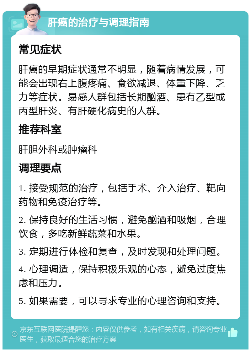 肝癌的治疗与调理指南 常见症状 肝癌的早期症状通常不明显，随着病情发展，可能会出现右上腹疼痛、食欲减退、体重下降、乏力等症状。易感人群包括长期酗酒、患有乙型或丙型肝炎、有肝硬化病史的人群。 推荐科室 肝胆外科或肿瘤科 调理要点 1. 接受规范的治疗，包括手术、介入治疗、靶向药物和免疫治疗等。 2. 保持良好的生活习惯，避免酗酒和吸烟，合理饮食，多吃新鲜蔬菜和水果。 3. 定期进行体检和复查，及时发现和处理问题。 4. 心理调适，保持积极乐观的心态，避免过度焦虑和压力。 5. 如果需要，可以寻求专业的心理咨询和支持。