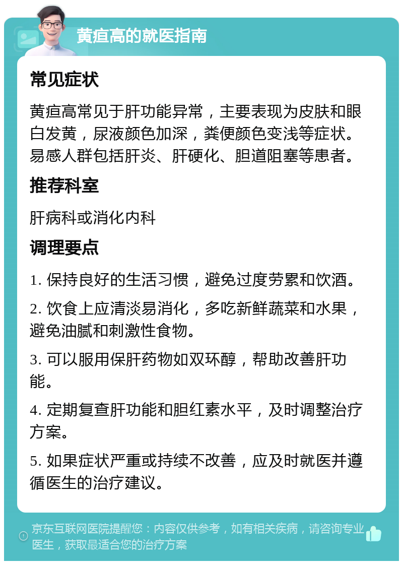 黄疸高的就医指南 常见症状 黄疸高常见于肝功能异常，主要表现为皮肤和眼白发黄，尿液颜色加深，粪便颜色变浅等症状。易感人群包括肝炎、肝硬化、胆道阻塞等患者。 推荐科室 肝病科或消化内科 调理要点 1. 保持良好的生活习惯，避免过度劳累和饮酒。 2. 饮食上应清淡易消化，多吃新鲜蔬菜和水果，避免油腻和刺激性食物。 3. 可以服用保肝药物如双环醇，帮助改善肝功能。 4. 定期复查肝功能和胆红素水平，及时调整治疗方案。 5. 如果症状严重或持续不改善，应及时就医并遵循医生的治疗建议。