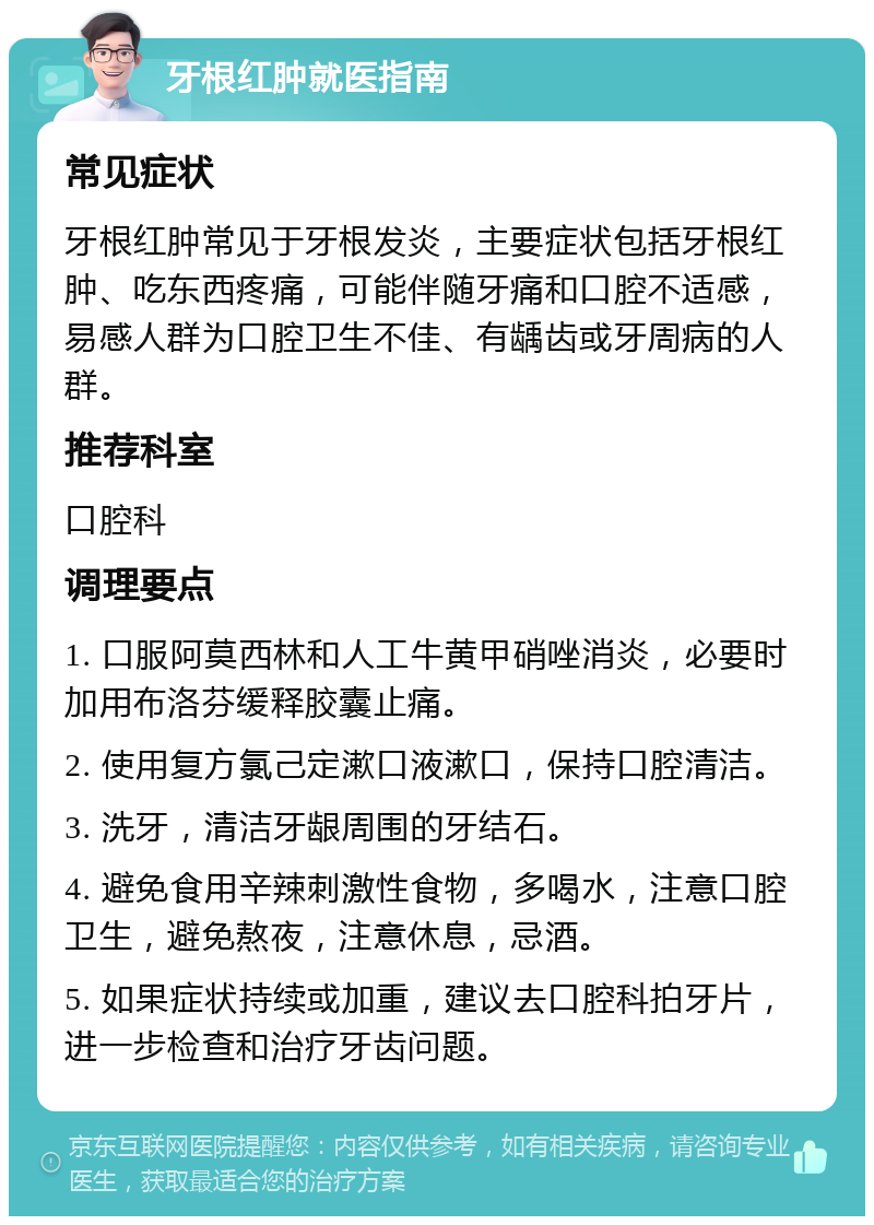 牙根红肿就医指南 常见症状 牙根红肿常见于牙根发炎，主要症状包括牙根红肿、吃东西疼痛，可能伴随牙痛和口腔不适感，易感人群为口腔卫生不佳、有龋齿或牙周病的人群。 推荐科室 口腔科 调理要点 1. 口服阿莫西林和人工牛黄甲硝唑消炎，必要时加用布洛芬缓释胶囊止痛。 2. 使用复方氯己定漱口液漱口，保持口腔清洁。 3. 洗牙，清洁牙龈周围的牙结石。 4. 避免食用辛辣刺激性食物，多喝水，注意口腔卫生，避免熬夜，注意休息，忌酒。 5. 如果症状持续或加重，建议去口腔科拍牙片，进一步检查和治疗牙齿问题。