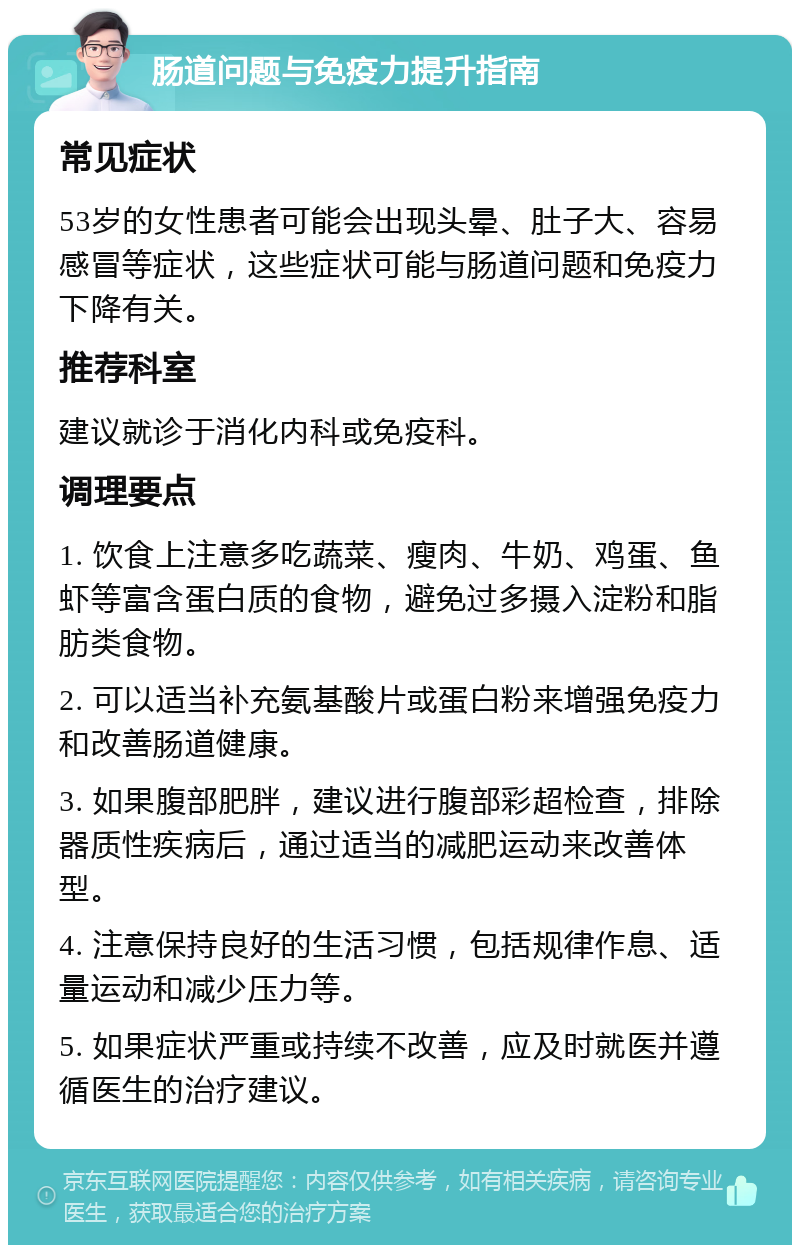 肠道问题与免疫力提升指南 常见症状 53岁的女性患者可能会出现头晕、肚子大、容易感冒等症状，这些症状可能与肠道问题和免疫力下降有关。 推荐科室 建议就诊于消化内科或免疫科。 调理要点 1. 饮食上注意多吃蔬菜、瘦肉、牛奶、鸡蛋、鱼虾等富含蛋白质的食物，避免过多摄入淀粉和脂肪类食物。 2. 可以适当补充氨基酸片或蛋白粉来增强免疫力和改善肠道健康。 3. 如果腹部肥胖，建议进行腹部彩超检查，排除器质性疾病后，通过适当的减肥运动来改善体型。 4. 注意保持良好的生活习惯，包括规律作息、适量运动和减少压力等。 5. 如果症状严重或持续不改善，应及时就医并遵循医生的治疗建议。