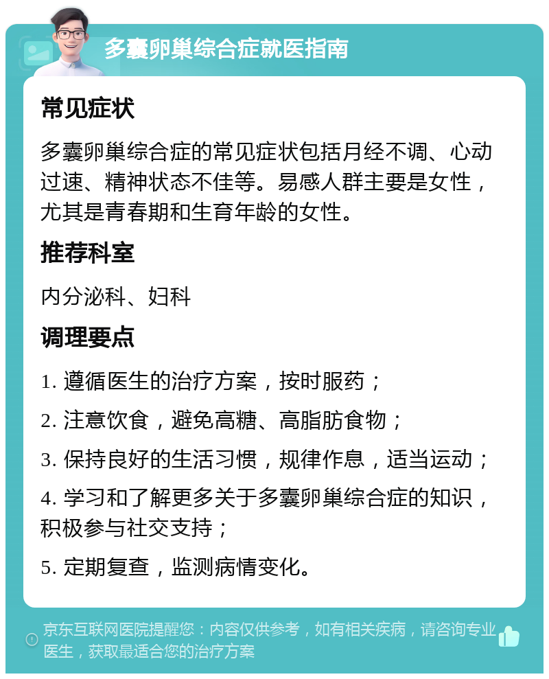 多囊卵巢综合症就医指南 常见症状 多囊卵巢综合症的常见症状包括月经不调、心动过速、精神状态不佳等。易感人群主要是女性，尤其是青春期和生育年龄的女性。 推荐科室 内分泌科、妇科 调理要点 1. 遵循医生的治疗方案，按时服药； 2. 注意饮食，避免高糖、高脂肪食物； 3. 保持良好的生活习惯，规律作息，适当运动； 4. 学习和了解更多关于多囊卵巢综合症的知识，积极参与社交支持； 5. 定期复查，监测病情变化。