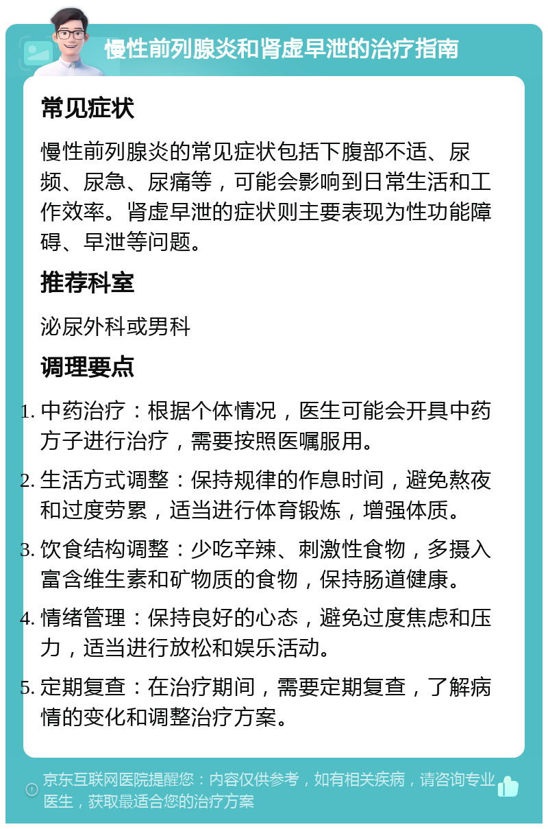 慢性前列腺炎和肾虚早泄的治疗指南 常见症状 慢性前列腺炎的常见症状包括下腹部不适、尿频、尿急、尿痛等，可能会影响到日常生活和工作效率。肾虚早泄的症状则主要表现为性功能障碍、早泄等问题。 推荐科室 泌尿外科或男科 调理要点 中药治疗：根据个体情况，医生可能会开具中药方子进行治疗，需要按照医嘱服用。 生活方式调整：保持规律的作息时间，避免熬夜和过度劳累，适当进行体育锻炼，增强体质。 饮食结构调整：少吃辛辣、刺激性食物，多摄入富含维生素和矿物质的食物，保持肠道健康。 情绪管理：保持良好的心态，避免过度焦虑和压力，适当进行放松和娱乐活动。 定期复查：在治疗期间，需要定期复查，了解病情的变化和调整治疗方案。