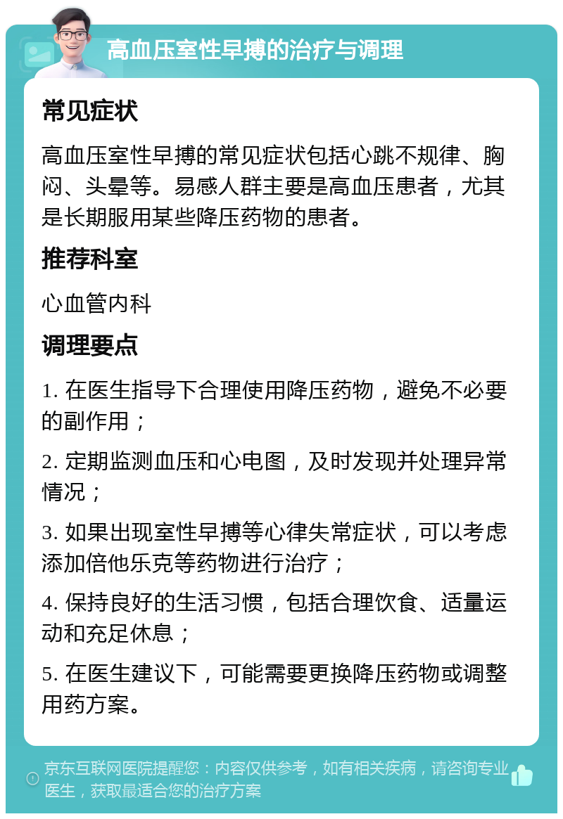 高血压室性早搏的治疗与调理 常见症状 高血压室性早搏的常见症状包括心跳不规律、胸闷、头晕等。易感人群主要是高血压患者，尤其是长期服用某些降压药物的患者。 推荐科室 心血管内科 调理要点 1. 在医生指导下合理使用降压药物，避免不必要的副作用； 2. 定期监测血压和心电图，及时发现并处理异常情况； 3. 如果出现室性早搏等心律失常症状，可以考虑添加倍他乐克等药物进行治疗； 4. 保持良好的生活习惯，包括合理饮食、适量运动和充足休息； 5. 在医生建议下，可能需要更换降压药物或调整用药方案。