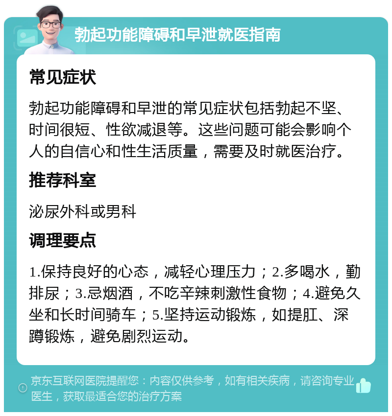 勃起功能障碍和早泄就医指南 常见症状 勃起功能障碍和早泄的常见症状包括勃起不坚、时间很短、性欲减退等。这些问题可能会影响个人的自信心和性生活质量，需要及时就医治疗。 推荐科室 泌尿外科或男科 调理要点 1.保持良好的心态，减轻心理压力；2.多喝水，勤排尿；3.忌烟酒，不吃辛辣刺激性食物；4.避免久坐和长时间骑车；5.坚持运动锻炼，如提肛、深蹲锻炼，避免剧烈运动。