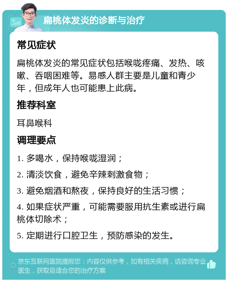 扁桃体发炎的诊断与治疗 常见症状 扁桃体发炎的常见症状包括喉咙疼痛、发热、咳嗽、吞咽困难等。易感人群主要是儿童和青少年，但成年人也可能患上此病。 推荐科室 耳鼻喉科 调理要点 1. 多喝水，保持喉咙湿润； 2. 清淡饮食，避免辛辣刺激食物； 3. 避免烟酒和熬夜，保持良好的生活习惯； 4. 如果症状严重，可能需要服用抗生素或进行扁桃体切除术； 5. 定期进行口腔卫生，预防感染的发生。