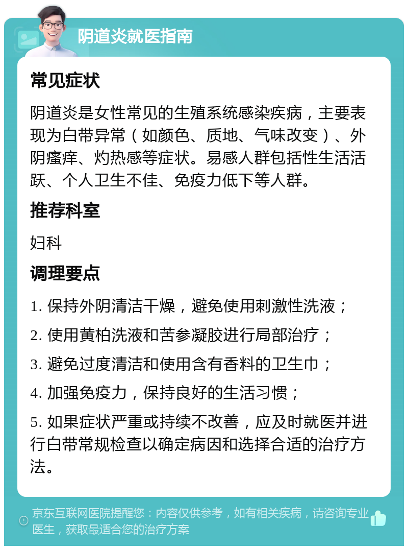 阴道炎就医指南 常见症状 阴道炎是女性常见的生殖系统感染疾病，主要表现为白带异常（如颜色、质地、气味改变）、外阴瘙痒、灼热感等症状。易感人群包括性生活活跃、个人卫生不佳、免疫力低下等人群。 推荐科室 妇科 调理要点 1. 保持外阴清洁干燥，避免使用刺激性洗液； 2. 使用黄柏洗液和苦参凝胶进行局部治疗； 3. 避免过度清洁和使用含有香料的卫生巾； 4. 加强免疫力，保持良好的生活习惯； 5. 如果症状严重或持续不改善，应及时就医并进行白带常规检查以确定病因和选择合适的治疗方法。