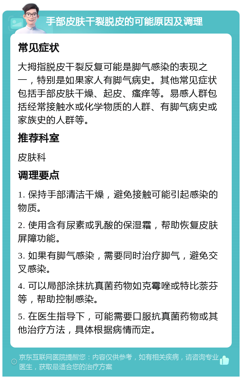 手部皮肤干裂脱皮的可能原因及调理 常见症状 大拇指脱皮干裂反复可能是脚气感染的表现之一，特别是如果家人有脚气病史。其他常见症状包括手部皮肤干燥、起皮、瘙痒等。易感人群包括经常接触水或化学物质的人群、有脚气病史或家族史的人群等。 推荐科室 皮肤科 调理要点 1. 保持手部清洁干燥，避免接触可能引起感染的物质。 2. 使用含有尿素或乳酸的保湿霜，帮助恢复皮肤屏障功能。 3. 如果有脚气感染，需要同时治疗脚气，避免交叉感染。 4. 可以局部涂抹抗真菌药物如克霉唑或特比萘芬等，帮助控制感染。 5. 在医生指导下，可能需要口服抗真菌药物或其他治疗方法，具体根据病情而定。