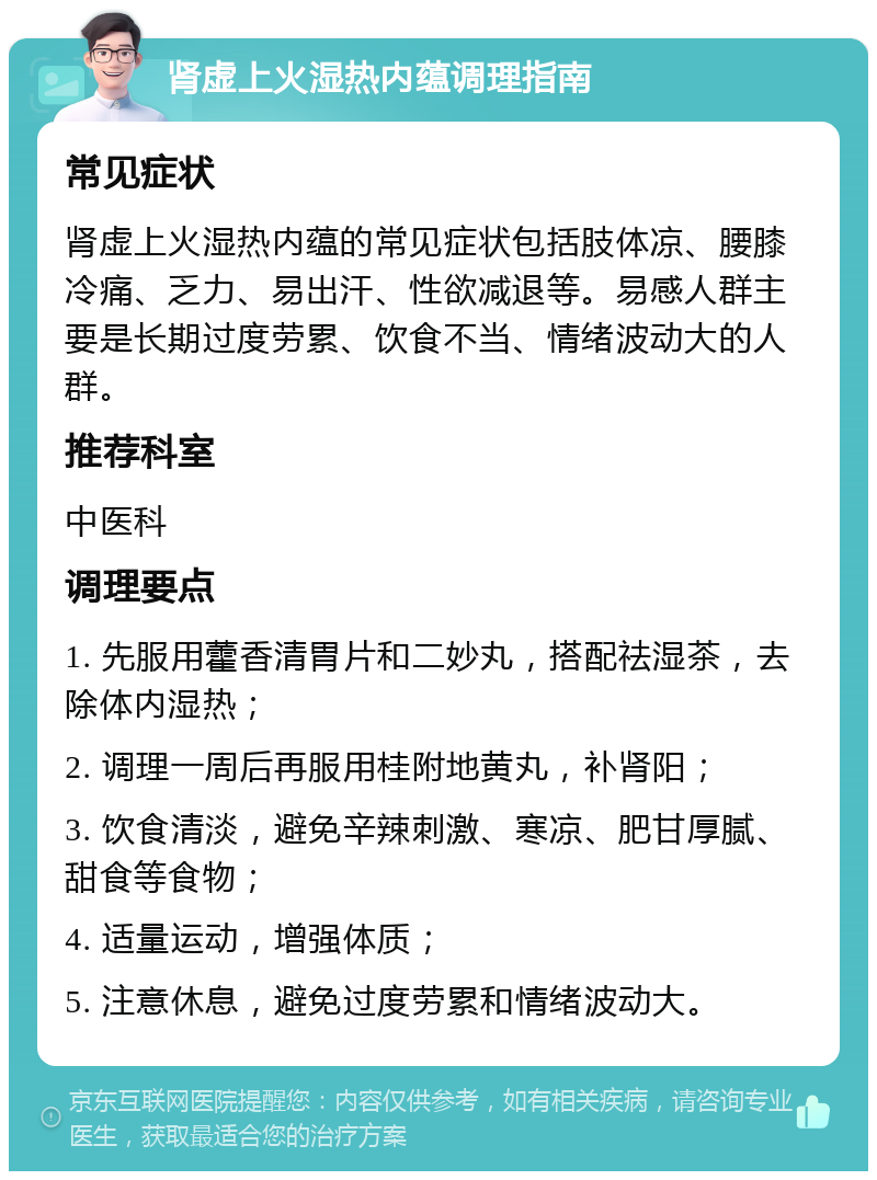 肾虚上火湿热内蕴调理指南 常见症状 肾虚上火湿热内蕴的常见症状包括肢体凉、腰膝冷痛、乏力、易出汗、性欲减退等。易感人群主要是长期过度劳累、饮食不当、情绪波动大的人群。 推荐科室 中医科 调理要点 1. 先服用藿香清胃片和二妙丸，搭配祛湿茶，去除体内湿热； 2. 调理一周后再服用桂附地黄丸，补肾阳； 3. 饮食清淡，避免辛辣刺激、寒凉、肥甘厚腻、甜食等食物； 4. 适量运动，增强体质； 5. 注意休息，避免过度劳累和情绪波动大。