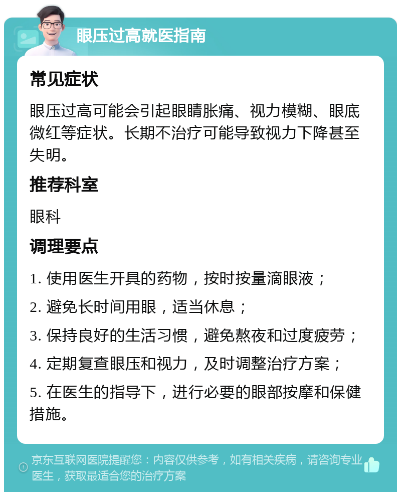 眼压过高就医指南 常见症状 眼压过高可能会引起眼睛胀痛、视力模糊、眼底微红等症状。长期不治疗可能导致视力下降甚至失明。 推荐科室 眼科 调理要点 1. 使用医生开具的药物，按时按量滴眼液； 2. 避免长时间用眼，适当休息； 3. 保持良好的生活习惯，避免熬夜和过度疲劳； 4. 定期复查眼压和视力，及时调整治疗方案； 5. 在医生的指导下，进行必要的眼部按摩和保健措施。