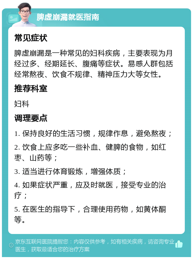 脾虚崩漏就医指南 常见症状 脾虚崩漏是一种常见的妇科疾病，主要表现为月经过多、经期延长、腹痛等症状。易感人群包括经常熬夜、饮食不规律、精神压力大等女性。 推荐科室 妇科 调理要点 1. 保持良好的生活习惯，规律作息，避免熬夜； 2. 饮食上应多吃一些补血、健脾的食物，如红枣、山药等； 3. 适当进行体育锻炼，增强体质； 4. 如果症状严重，应及时就医，接受专业的治疗； 5. 在医生的指导下，合理使用药物，如黄体酮等。